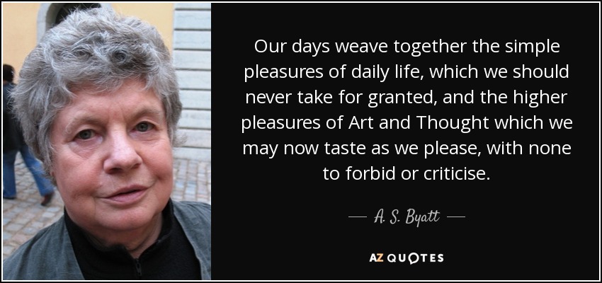 Our days weave together the simple pleasures of daily life, which we should never take for granted, and the higher pleasures of Art and Thought which we may now taste as we please, with none to forbid or criticise. - A. S. Byatt