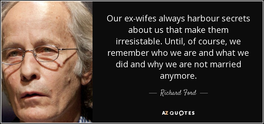 Our ex-wifes always harbour secrets about us that make them irresistable. Until, of course, we remember who we are and what we did and why we are not married anymore. - Richard Ford