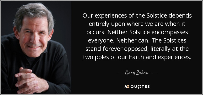 Our experiences of the Solstice depends entirely upon where we are when it occurs. Neither Solstice encompasses everyone. Neither can. The Solstices stand forever opposed, literally at the two poles of our Earth and experiences. - Gary Zukav
