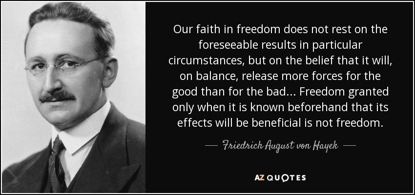 Our faith in freedom does not rest on the foreseeable results in particular circumstances, but on the belief that it will, on balance, release more forces for the good than for the bad ... Freedom granted only when it is known beforehand that its effects will be beneficial is not freedom. - Friedrich August von Hayek