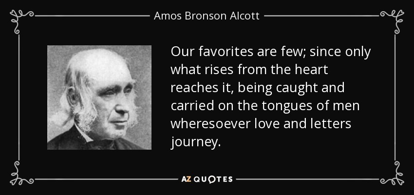 Our favorites are few; since only what rises from the heart reaches it, being caught and carried on the tongues of men wheresoever love and letters journey. - Amos Bronson Alcott