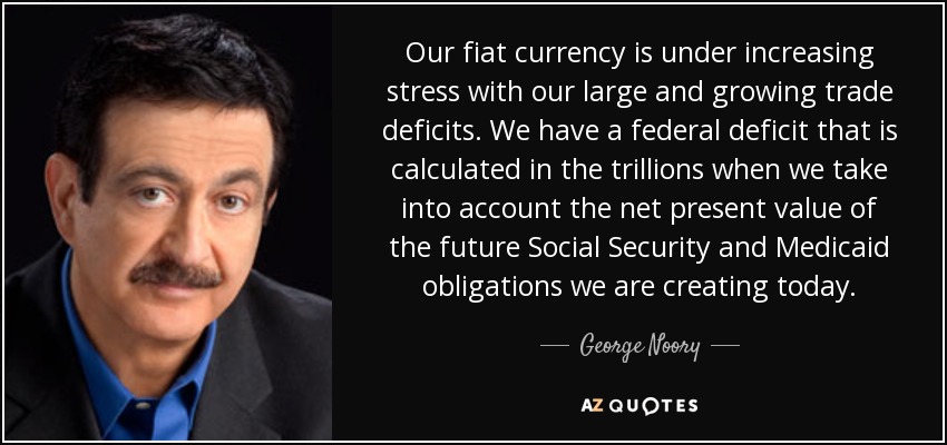 Our fiat currency is under increasing stress with our large and growing trade deficits. We have a federal deficit that is calculated in the trillions when we take into account the net present value of the future Social Security and Medicaid obligations we are creating today. - George Noory