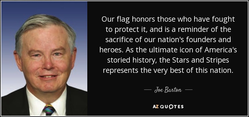 Our flag honors those who have fought to protect it, and is a reminder of the sacrifice of our nation's founders and heroes. As the ultimate icon of America's storied history, the Stars and Stripes represents the very best of this nation. - Joe Barton