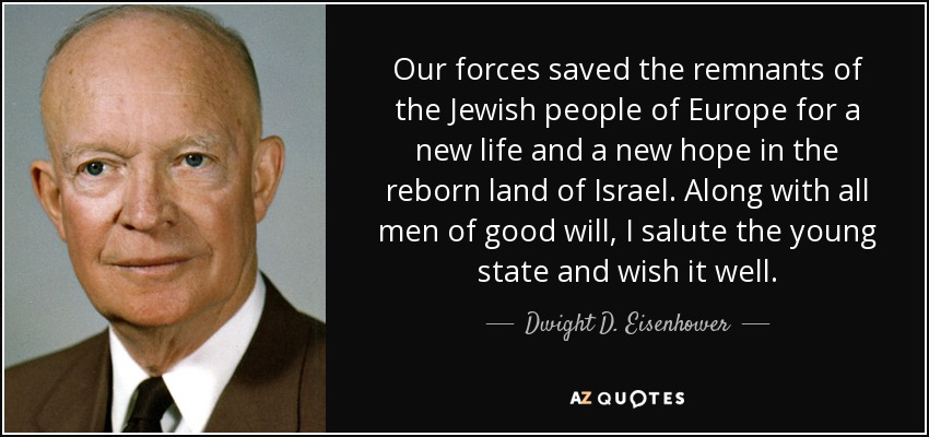 Nuestras fuerzas salvaron a los restos del pueblo judío de Europa para una nueva vida y una nueva esperanza en la renacida tierra de Israel. Junto con todos los hombres de buena voluntad, saludo al joven Estado y le deseo lo mejor. - Dwight D. Eisenhower