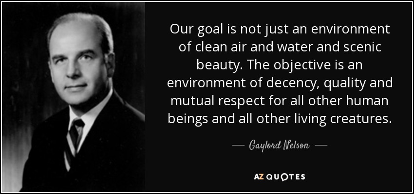 Our goal is not just an environment of clean air and water and scenic beauty. The objective is an environment of decency, quality and mutual respect for all other human beings and all other living creatures. - Gaylord Nelson