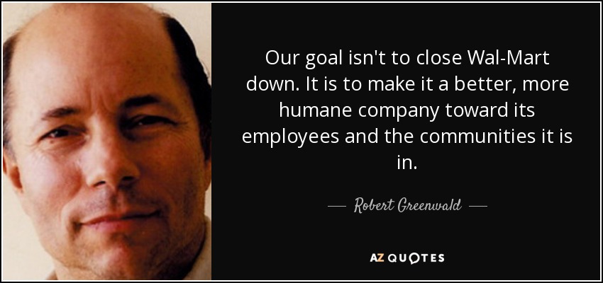 Our goal isn't to close Wal-Mart down. It is to make it a better, more humane company toward its employees and the communities it is in. - Robert Greenwald