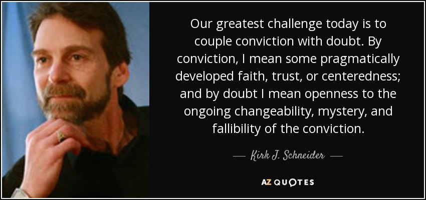 Our greatest challenge today is to couple conviction with doubt. By conviction, I mean some pragmatically developed faith, trust, or centeredness; and by doubt I mean openness to the ongoing changeability, mystery, and fallibility of the conviction. - Kirk J. Schneider