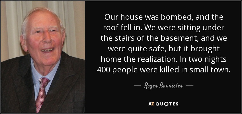 Our house was bombed, and the roof fell in. We were sitting under the stairs of the basement, and we were quite safe, but it brought home the realization. In two nights 400 people were killed in small town. - Roger Bannister