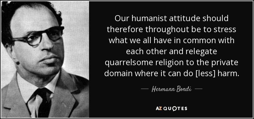 Our humanist attitude should therefore throughout be to stress what we all have in common with each other and relegate quarrelsome religion to the private domain where it can do [less] harm. - Hermann Bondi