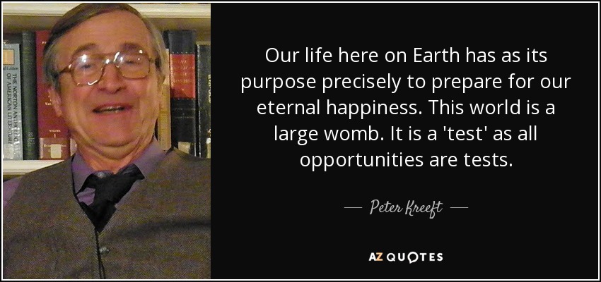 Our life here on Earth has as its purpose precisely to prepare for our eternal happiness. This world is a large womb. It is a 'test' as all opportunities are tests. - Peter Kreeft