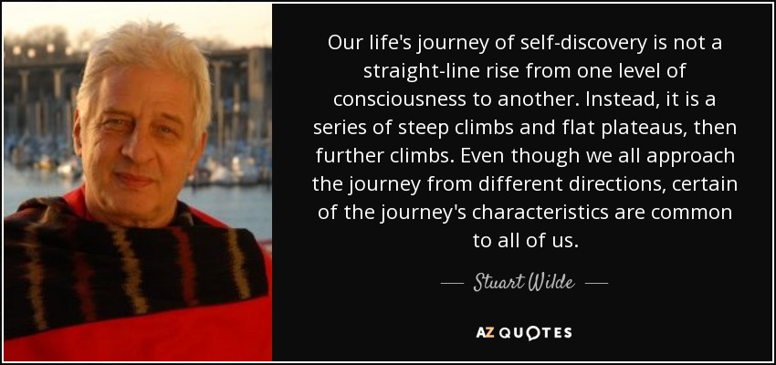 Our life's journey of self-discovery is not a straight-line rise from one level of consciousness to another. Instead, it is a series of steep climbs and flat plateaus, then further climbs. Even though we all approach the journey from different directions, certain of the journey's characteristics are common to all of us. - Stuart Wilde