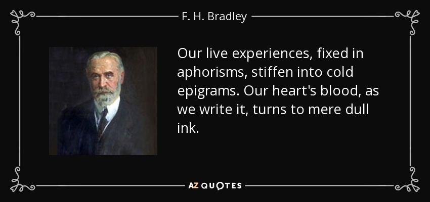 Our live experiences, fixed in aphorisms, stiffen into cold epigrams. Our heart's blood, as we write it, turns to mere dull ink. - F. H. Bradley