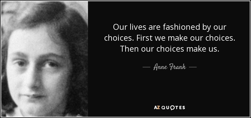 Our lives are fashioned by our choices. First we make our choices. Then our choices make us. - Anne Frank