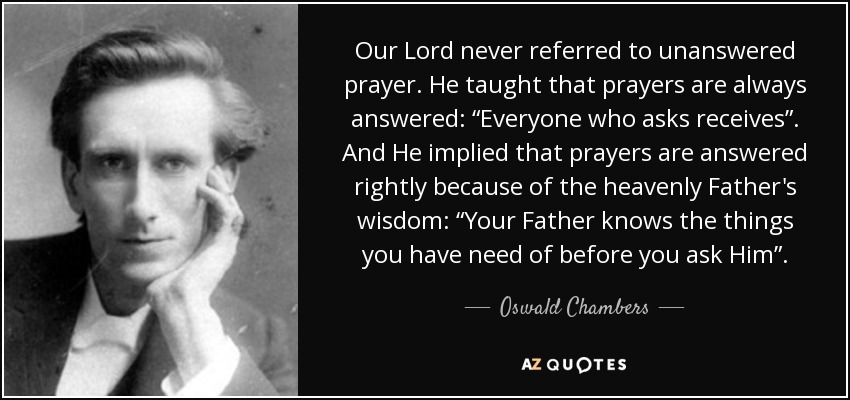 Our Lord never referred to unanswered prayer. He taught that prayers are always answered: “Everyone who asks receives”. And He implied that prayers are answered rightly because of the heavenly Father's wisdom: “Your Father knows the things you have need of before you ask Him”. - Oswald Chambers