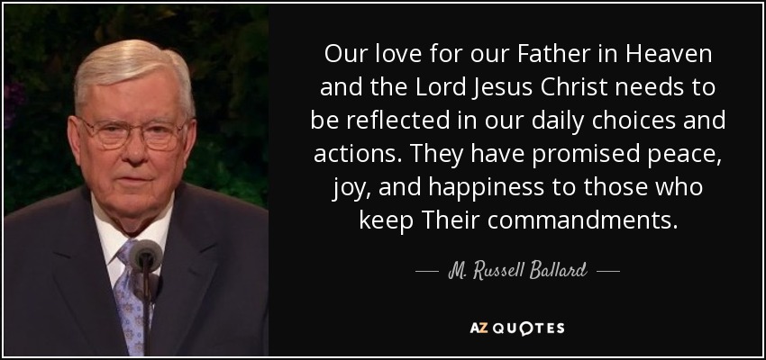 Our love for our Father in Heaven and the Lord Jesus Christ needs to be reflected in our daily choices and actions. They have promised peace, joy, and happiness to those who keep Their commandments. - M. Russell Ballard