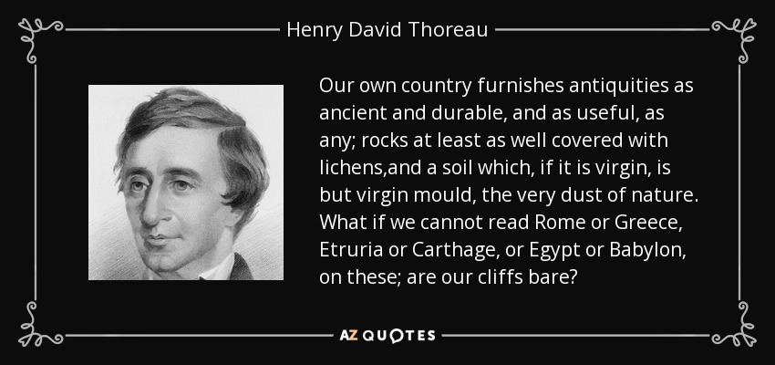 Our own country furnishes antiquities as ancient and durable, and as useful, as any; rocks at least as well covered with lichens,and a soil which, if it is virgin, is but virgin mould, the very dust of nature. What if we cannot read Rome or Greece, Etruria or Carthage, or Egypt or Babylon, on these; are our cliffs bare? - Henry David Thoreau