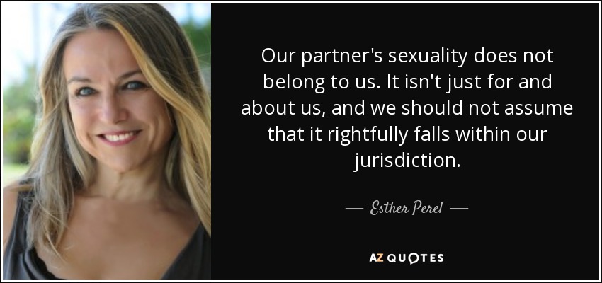 Our partner's sexuality does not belong to us. It isn't just for and about us, and we should not assume that it rightfully falls within our jurisdiction. - Esther Perel