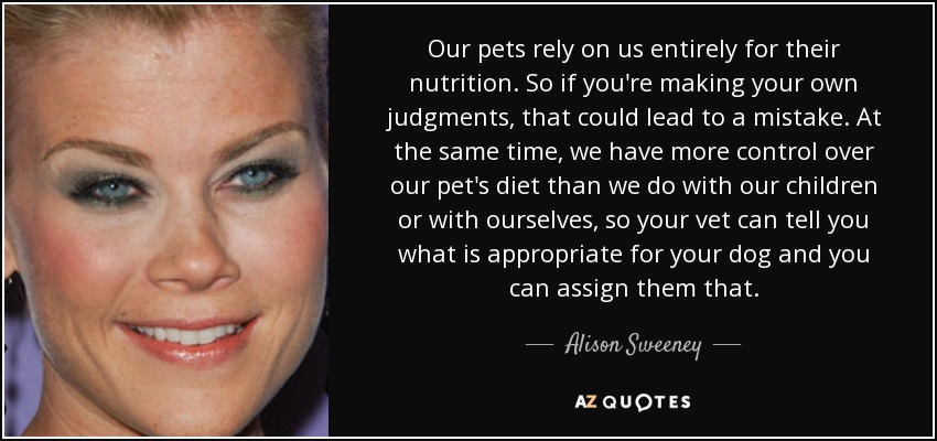 Our pets rely on us entirely for their nutrition. So if you're making your own judgments, that could lead to a mistake. At the same time, we have more control over our pet's diet than we do with our children or with ourselves, so your vet can tell you what is appropriate for your dog and you can assign them that. - Alison Sweeney