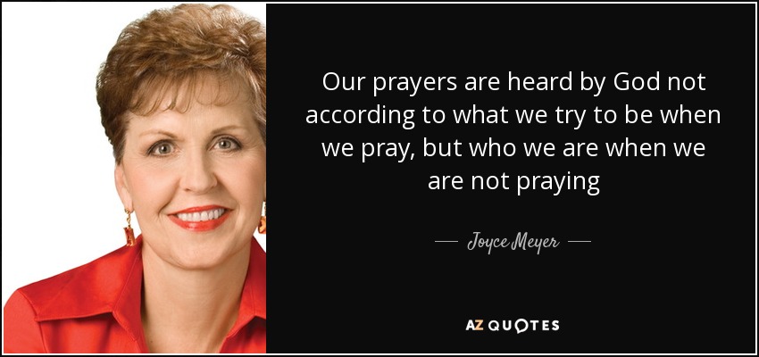 Our prayers are heard by God not according to what we try to be when we pray, but who we are when we are not praying - Joyce Meyer