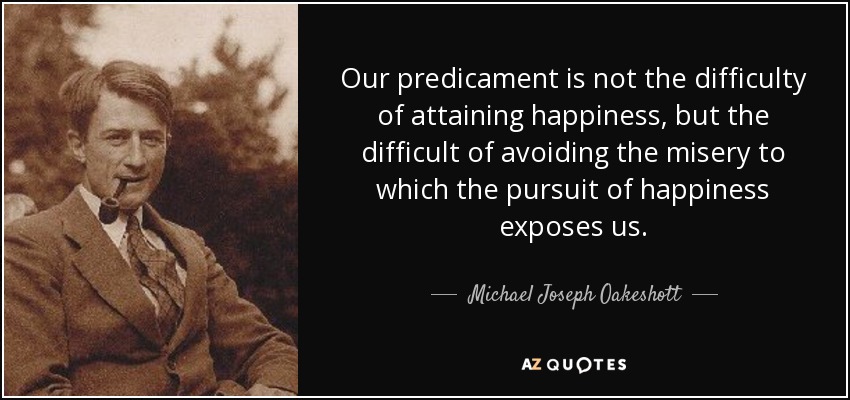Our predicament is not the difficulty of attaining happiness, but the difficult of avoiding the misery to which the pursuit of happiness exposes us. - Michael Joseph Oakeshott