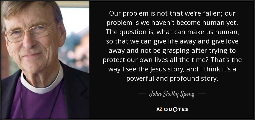 Our problem is not that we're fallen; our problem is we haven't become human yet. The question is, what can make us human, so that we can give life away and give love away and not be grasping after trying to protect our own lives all the time? That's the way I see the Jesus story, and I think it's a powerful and profound story. - John Shelby Spong