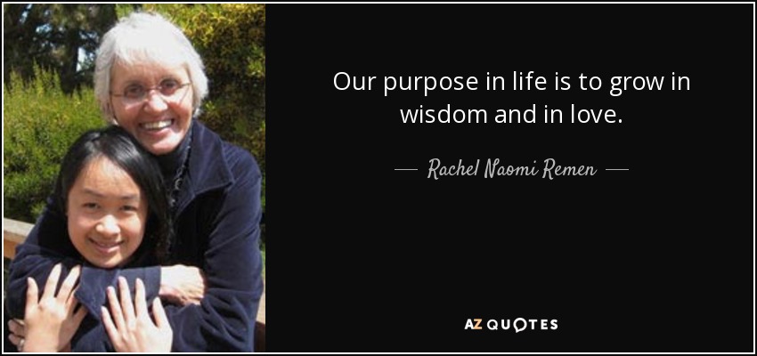 Our purpose in life is to grow in wisdom and in love. - Rachel Naomi Remen