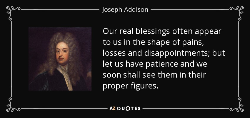 Nuestras verdaderas bendiciones a menudo se nos aparecen en forma de dolores, pérdidas y decepciones; pero tengamos paciencia y pronto las veremos en sus figuras apropiadas. - Joseph Addison