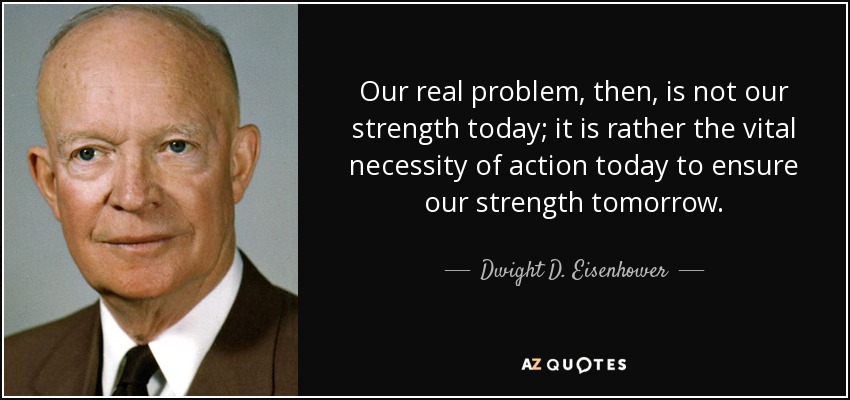 Nuestro verdadero problema, por tanto, no es nuestra fuerza de hoy; es más bien la necesidad vital de actuar hoy para garantizar nuestra fuerza de mañana. - Dwight D. Eisenhower