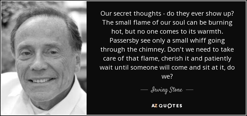 Our secret thoughts - do they ever show up? The small flame of our soul can be burning hot, but no one comes to its warmth. Passersby see only a small whiff going through the chimney. Don't we need to take care of that flame, cherish it and patiently wait until someone will come and sit at it, do we? - Irving Stone