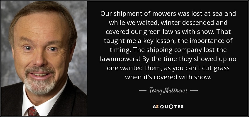 Our shipment of mowers was lost at sea and while we waited, winter descended and covered our green lawns with snow. That taught me a key lesson, the importance of timing. The shipping company lost the lawnmowers! By the time they showed up no one wanted them, as you can't cut grass when it's covered with snow. - Terry Matthews