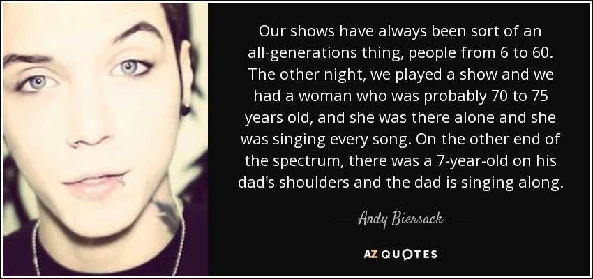 Our shows have always been sort of an all-generations thing, people from 6 to 60. The other night, we played a show and we had a woman who was probably 70 to 75 years old, and she was there alone and she was singing every song. On the other end of the spectrum, there was a 7-year-old on his dad's shoulders and the dad is singing along. - Andy Biersack