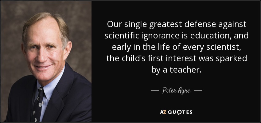 Our single greatest defense against scientific ignorance is education, and early in the life of every scientist, the child's first interest was sparked by a teacher. - Peter Agre