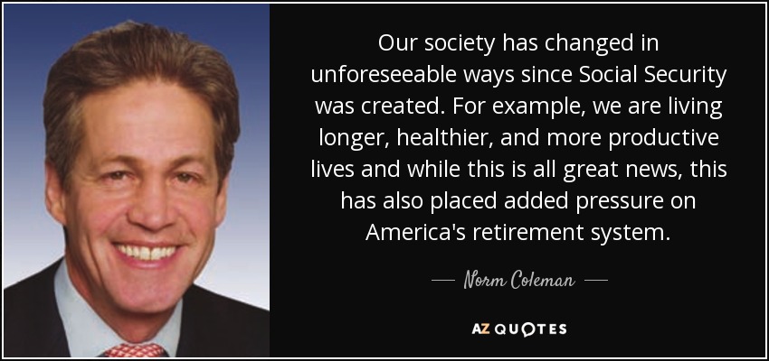 Our society has changed in unforeseeable ways since Social Security was created. For example, we are living longer, healthier, and more productive lives and while this is all great news, this has also placed added pressure on America's retirement system. - Norm Coleman