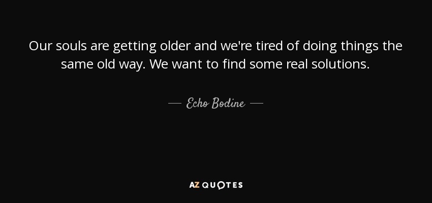 Our souls are getting older and we're tired of doing things the same old way. We want to find some real solutions. - Echo Bodine