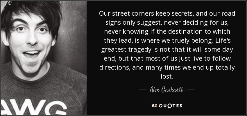 Our street corners keep secrets, and our road signs only suggest, never deciding for us, never knowing if the destination to which they lead, is where we truely belong. Life's greatest tragedy is not that it will some day end, but that most of us just live to follow directions, and many times we end up totally lost. - Alex Gaskarth