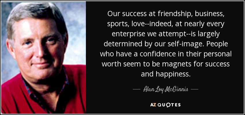 Our success at friendship, business, sports, love--indeed, at nearly every enterprise we attempt--is largely determined by our self-image. People who have a confidence in their personal worth seem to be magnets for success and happiness. - Alan Loy McGinnis