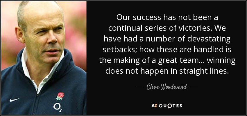 Our success has not been a continual series of victories. We have had a number of devastating setbacks; how these are handled is the making of a great team... winning does not happen in straight lines. - Clive Woodward