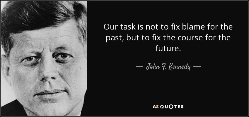 Our task is not to fix blame for the past, but to fix the course for the future. - John F. Kennedy