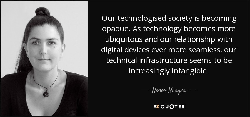 Our technologised society is becoming opaque. As technology becomes more ubiquitous and our relationship with digital devices ever more seamless, our technical infrastructure seems to be increasingly intangible. - Honor Harger