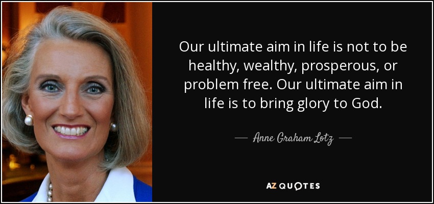 Our ultimate aim in life is not to be healthy, wealthy, prosperous, or problem free. Our ultimate aim in life is to bring glory to God. - Anne Graham Lotz