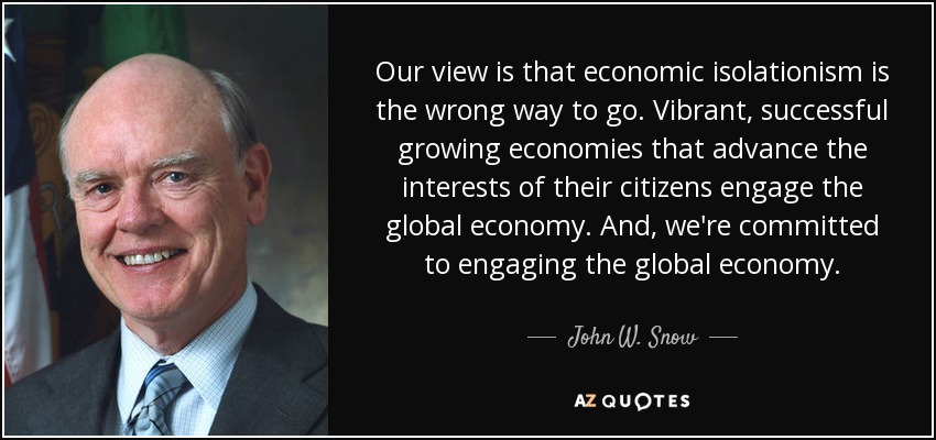 Our view is that economic isolationism is the wrong way to go. Vibrant, successful growing economies that advance the interests of their citizens engage the global economy. And, we're committed to engaging the global economy. - John W. Snow