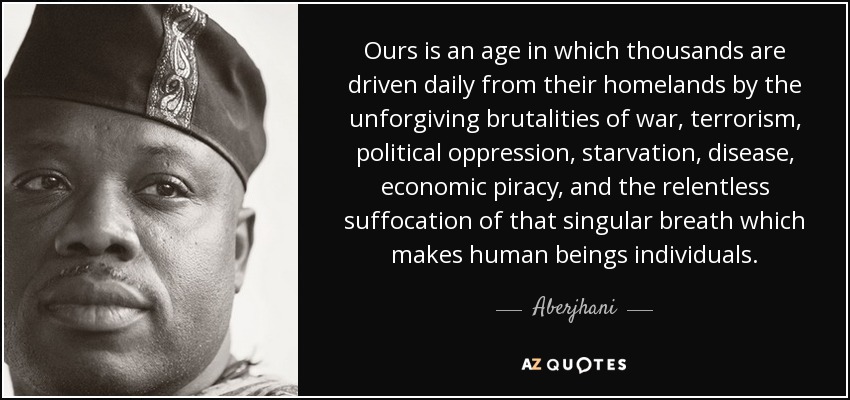 Ours is an age in which thousands are driven daily from their homelands by the unforgiving brutalities of war, terrorism, political oppression, starvation, disease, economic piracy, and the relentless suffocation of that singular breath which makes human beings individuals. - Aberjhani