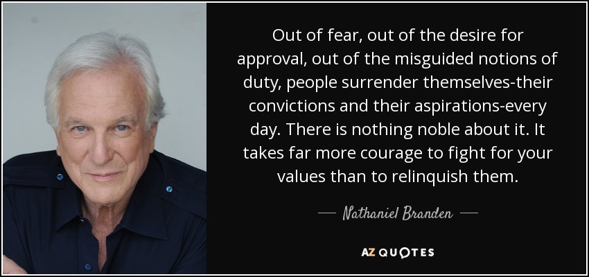 Out of fear, out of the desire for approval, out of the misguided notions of duty, people surrender themselves-their convictions and their aspirations-every day. There is nothing noble about it. It takes far more courage to fight for your values than to relinquish them. - Nathaniel Branden