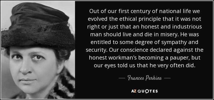 Out of our first century of national life we evolved the ethical principle that it was not right or just that an honest and industrious man should live and die in misery. He was entitled to some degree of sympathy and security. Our conscience declared against the honest workman's becoming a pauper, but our eyes told us that he very often did. - Frances Perkins