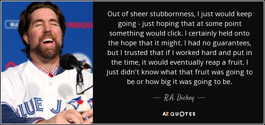 Out of sheer stubbornness, I just would keep going - just hoping that at some point something would click. I certainly held onto the hope that it might. I had no guarantees, but I trusted that if I worked hard and put in the time, it would eventually reap a fruit. I just didn't know what that fruit was going to be or how big it was going to be. - R.A. Dickey
