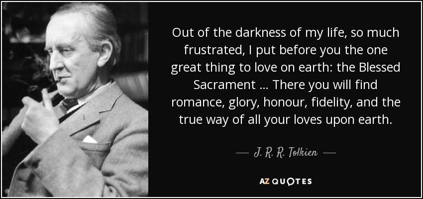 Out of the darkness of my life, so much frustrated, I put before you the one great thing to love on earth: the Blessed Sacrament … There you will find romance, glory, honour, fidelity, and the true way of all your loves upon earth. - J. R. R. Tolkien