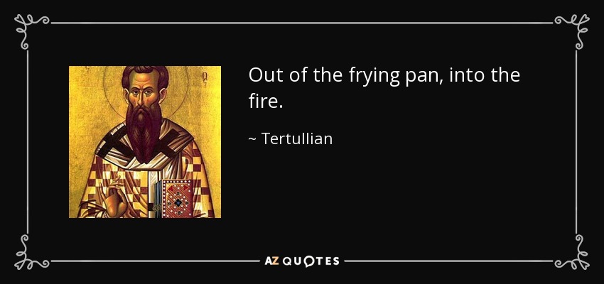 Out of the frying pan, into the fire. - Tertullian