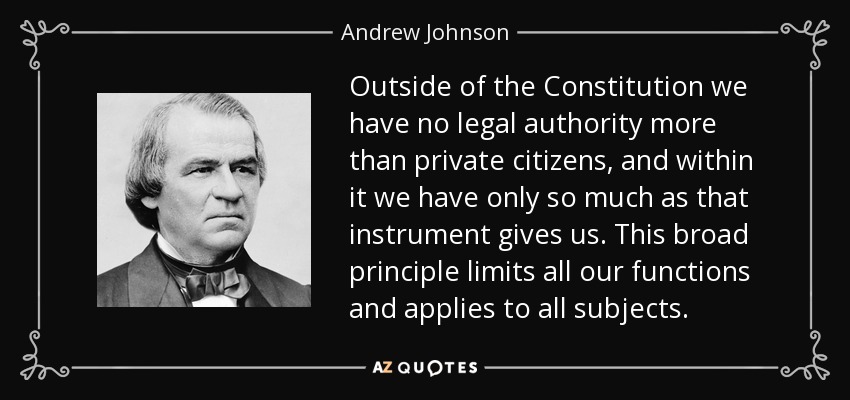 Outside of the Constitution we have no legal authority more than private citizens, and within it we have only so much as that instrument gives us. This broad principle limits all our functions and applies to all subjects. - Andrew Johnson