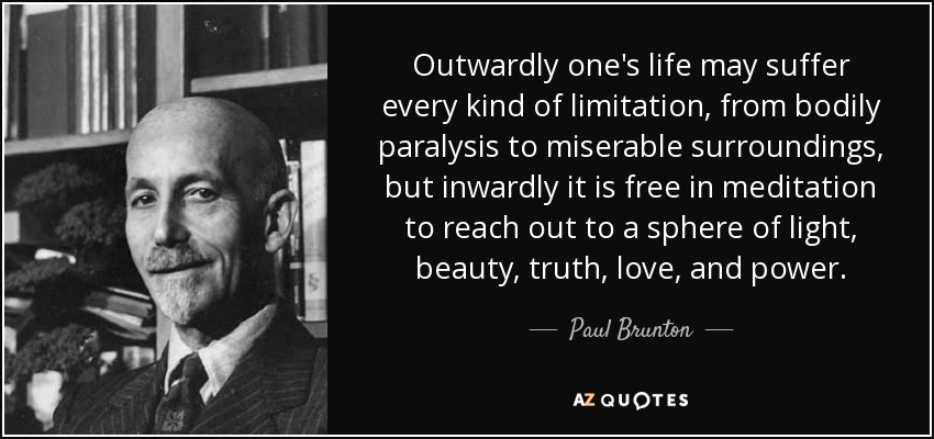 Outwardly one's life may suffer every kind of limitation, from bodily paralysis to miserable surroundings, but inwardly it is free in meditation to reach out to a sphere of light, beauty, truth, love, and power. - Paul Brunton