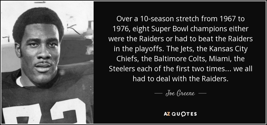 Durante un período de 10 temporadas, de 1967 a 1976, ocho campeones del Super Bowl fueron los Raiders o tuvieron que vencer a los Raiders en los playoffs. Los Jets, los Kansas City Chiefs, los Baltimore Colts, Miami, los Steelers las dos primeras veces... todos tuvieron que vérselas con los Raiders. - Joe Greene